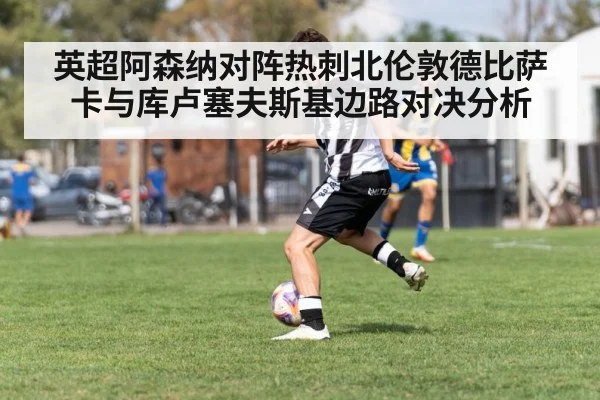 英超阿森纳对阵热刺北伦敦德比萨卡与库卢塞夫斯基边路对决分析