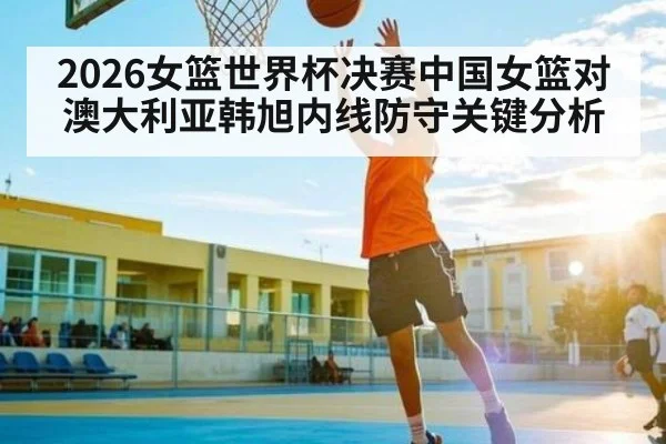 2026女篮世界杯决赛中国女篮对澳大利亚韩旭内线防守关键分析