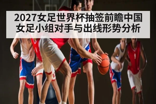 2027女足世界杯抽签前瞻中国女足小组对手与出线形势分析